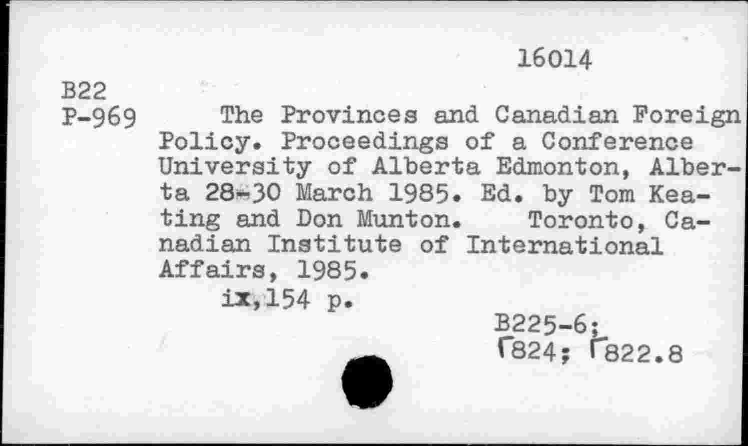 ﻿16014
B22 P-969
Ed. by Tom Kea-Toronto, Ca-of International
The Provinces and Canadian Foreign Policy. Proceedings of a Conference University of Alberta Edmonton, Alberta 28-30 March 1985 ting and Don Munton nadian Institute Affairs, 1985. ix,154 p.
B225-6;
C824; T822.8